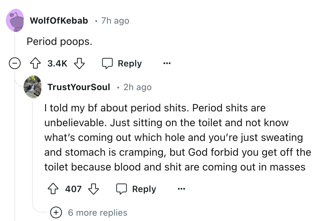 screenshot - WolfOfKebab 7h ago Period poops. TrustYourSoul 2h ago I told my bf about period shits. Period shits are unbelievable. Just sitting on the toilet and not know what's coming out which hole and you're just sweating and stomach is cramping, but G